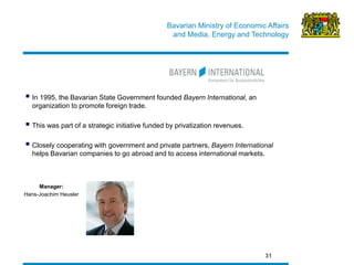 Bavarian Ministry of Economic Affairs 
and Media, Energy and Technology 
31 
 In 1995, the Bavarian State Government founded Bayern International, an organization to promote foreign trade. 
 This was part of a strategic initiative funded by privatization revenues. 
 Closely cooperating with government and private partners, Bayern International helps Bavarian companies to go abroad and to access international markets. 
Manager: 
Hans-Joachim Heusler  