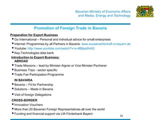 Bavarian Ministry of Economic Affairs 
and Media, Energy and Technology 
32 
Promotion of Foreign Trade in Bavaria 
Preparation for Export Business 
 Go International – Personal and individual advice for small enterprises 
 Internet: Programmes by all Partners in Bavaria: www.aussenwirtschaft-in-bayern.de 
 Youtube: http://www.youtobe.com/watch?v=s-4B9pa9hAQ 
 Key-Technologies data bank 
Introduction to Export Business: ABROAD 
 Trade Missions – lead by Minister Aigner or Vice Minister Pschierer 
 Business Trips - sector specific 
 Trade Fair Participation Programme 
IN BAVARIA 
 Bavaria – Fit for Partnership 
 Solutions – Made in Bavaria 
 Visit of foreign Delegations 
CROSS-BORDER 
 Innovation Vouchers 
 More than 20 Bavarian Foreign Representatives all over the world 
 Funding and financial support via LfA Förderbank Bayern  