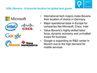 USA | Bavaria: A favourite location for global tech giants 
•International tech majors make Bavaria their location of choice in Germany 
•Major operational base in Europe for companies like Microsoft, Cisco, Intel 
•Value Bavaria’s highly-skilled labor force, dynamic economy and unrivalled scope for business 
•Google is expanding its R&D center in Munich due to the high demand for mobile services  