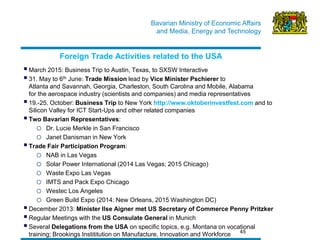Bavarian Ministry of Economic Affairs 
and Media, Energy and Technology 
45 
Foreign Trade Activities related to the USA 
 March 2015: Business Trip to Austin, Texas, to SXSW Interactive 
 31. May to 6th June: Trade Mission lead by Vice Minister Pschierer to Atlanta and Savannah, Georgia, Charleston, South Carolina and Mobile, Alabama for the aerospace industry (scientists and companies) and media representatives 
 19.-25. October: Business Trip to New York http://www.oktoberinvestfest.com and to Silicon Valley for ICT Start-Ups and other related companies 
 Two Bavarian Representatives: 
oDr. Lucie Merkle in San Francisco 
oJanet Danisman in New York 
 Trade Fair Participation Program: 
oNAB in Las Vegas 
oSolar Power International (2014 Las Vegas; 2015 Chicago) 
oWaste Expo Las Vegas 
oIMTS and Pack Expo Chicago 
oWestec Los Angeles 
oGreen Build Expo (2014: New Orleans, 2015 Washington DC) 
 December 2013: Minister Ilse Aigner met US Secretary of Commerce Penny Pritzker 
 Regular Meetings with the US Consulate General in Munich 
 Several Delegations from the USA on specific topics, e.g. Montana on vocational training; Brookings Instititution on Manufacture, Innovation and Workforce 
 