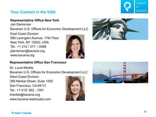 Your Contact in the USA 
46 
TZ 
Representative Office New York 
Jan Danisman 
Bavarian U.S. Offices for Economic Development LLC 
East Coast Division 
560 Lexington Avenue, 17th Floor 
New York, NY 10022, USA 
Tel.: +1 212 / 317 – 0588 
jdanisman@bavaria.org 
www.bavaria.org 
Representative Office San Francisco Dr. Lucie Merkle Bavarian U.S. Offices for Economic Development LLC West Coast Division 388 Market Street, Suite 1050 San Francisco, CA 94111 Tel.: +1 415/ 362 - 1001 lmerkle@bavaria.org www.bavaria-westcoast.com  