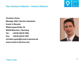 Your Contact in Bavaria – Invest in Bavaria 
47 
TZ 
Christian Gnam 
Manager USA | Service Industries 
Invest in Bavaria 
Widenmayerstraße 34 
80538 München | Germany 
Tel.: +49 89 24210-7506 
Fax: +49 89 24210-7557 
christian.gnam@invest-in-bavaria.de 
www.invest-in-bavaria.com 
 