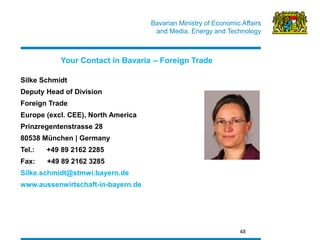 Bavarian Ministry of Economic Affairs 
and Media, Energy and Technology 
48 
Silke Schmidt 
Deputy Head of Division 
Foreign Trade 
Europe (excl. CEE), North America 
Prinzregentenstrasse 28 
80538 München | Germany 
Tel.: +49 89 2162 2285 
Fax: +49 89 2162 3285 
Silke.schmidt@stmwi.bayern.de 
www.aussenwirtschaft-in-bayern.de 
Your Contact in Bavaria – Foreign Trade  