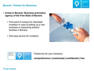 Bavaria : Partner for Business 
Invest in Bavaria: Business promotion agency of the Free State of Bavaria 
First point of contact for interested investors in case of setting up a new business or expanding present facilities in Bavaria 
One-stop service for investors 
Fullservice for your company: comprehensive | customized | confidential | free  