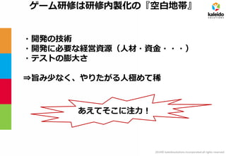 2014© kaleidosolutions incorporated all rights reserved 
ゲーム研修は研修内製化の『空白地帯』 
・開発の技術 
・開発に必要な経営資源（人材・資金・・・） 
・テストの膨大さ 
⇒旨み少なく、やりたがる人極めて稀 
あえてそこに注力！  
