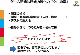 2014© kaleidosolutions incorporated all rights reserved 
ゲーム研修は研修内製化の『空白地帯』 
・開発の技術 
・開発に必要な経営資源（人材・資金・・・） 
・テストの膨大さ 
⇒旨み少なく、やりたがる人極めて稀 
図らずも、専門家になってしまい 業界オンリーワン企業へ 
あえてそこに注力！  