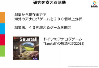 2014© kaleidosolutions incorporated all rights reserved 
研究を支える活動 
ドイツのアナログゲーム 
“Saustall”の独語和訳(2012) 
創業から現在までで 
海外のアナログゲームを２００個以上分析 
創業来、４０を超えるゲームを開発  
