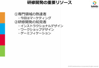2014© kaleidosolutions incorporated all rights reserved 
研修開発の重要リソース 
①専門領域の熟達者 
・今回はマーケティング 
②研修開発の知見者 
・インストラクショナルデザイン 
・ワークショップデザイン 
・ゲーミフィケーション  