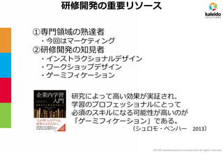 2014© kaleidosolutions incorporated all rights reserved 
研修開発の重要リソース 
①専門領域の熟達者 
・今回はマーケティング 
②研修開発の知見者 
・インストラクショナルデザイン 
・ワークショップデザイン 
・ゲーミフィケーション 
研究によって高い効果が実証され、 
学習のプロフェッショナルにとって 
必須のスキルになる可能性が高いのが 
「ゲーミフィケーション」である。 
（シュロモ・ベンハー 2013）  