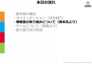2014© kaleidosolutions incorporated all rights reserved 
本日の流れ 
・配布物の確認 
・オリエンテーション（当社紹介） 
・博報堂の取り組みについて（楠本氏より） 
・ゲームについて（高橋より） 
・振り返り及び告知  