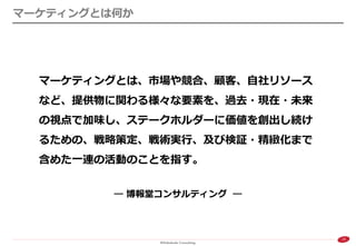 19 
マーケティングとは何か 
マーケティングとは、市場や競合、顧客、自社リソース など、提供物に関わる様々な要素を、過去・現在・未来 の視点で加味し、ステークホルダーに価値を創出し続け るための、戦略策定、戦術実行、及び検証・精緻化まで 含めた一連の活動のことを指す。 
― 博報堂コンサルティング ―  