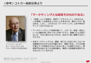 20 
＜参考＞コトラー最新記事より 
「マーケティングとは経営そのものである」 
フィリップ・コトラー 米ノースウエスタン大学 ケロッグ経営大学院特別教授 
•「経営」という単語は、英語で「マネジメント」と訳される。 人を管理して生産性を上げることを考えれば、確かにその一面 はある。しかし、これからは「マーケティング」と訳す時代が やってくるのではないか 
•マーケティングという言葉を聞いて、リサーチ・販促・宣伝と いった活動を思い浮かべる人が多いだろう。間違いだとは言わ ないが、それに限られるとすれば、あまりに狭い理解ではない だろうか 
•本来マーケティングとは、顧客、時に広く社会に対して広く付 加価値を生み出すための活動であり、機能である。これは企業 が果たすべき役割そのものであると言っても過言ではない。間 接部門を含めた全ての企業活動は、顧客に付加価値を提供する ために行っているからだ 
経営とはマーケティングそのもの ― フィリップ・コトラー氏 
2014/10/1 DIAMOND ハーバード・ビジネス・レビュー  