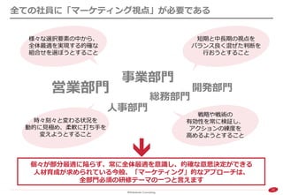 22 
全ての社員に「マーケティング視点」が必要である 
営業部門 
開発部門 
人事部門 
事業部門 
総務部門 
様々な選択要素の中から、 全体最適を実現する的確な 組合せを選ぼうとすること 
時々刻々と変わる状況を 動的に見極め、柔軟に打ち手を 変えようとすること 
短期と中長期の視点を バランス良く混ぜた判断を 行おうとすること 
戦略や戦術の 有効性を常に検証し、 アクションの練度を 高めるようとすること 
個々が部分最適に陥らず、常に全体最適を意識し、的確な意思決定ができる 
人材育成が求められている今般、「マーケティング」的なアプローチは、 
全部門必須の研修テーマの一つと言えます  