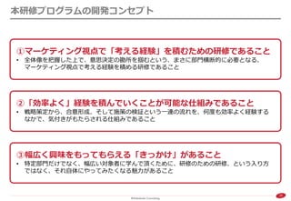 25 
本研修プログラムの開発コンセプト 
①マーケティング視点で「考える経験」を積むための研修であること 
•全体像を把握した上で、意思決定の勘所を掴むという、まさに部門横断的に必要となる、 マーケティング視点で考える経験を積める研修であること 
③幅広く興味をもってもらえる「きっかけ」があること 
•特定部門だけでなく、幅広い対象者に学んで頂くために、研修のための研修、という入り方 ではなく、それ自体にやってみたくなる魅力があること 
②「効率よく」経験を積んでいくことが可能な仕組みであること 
•戦略策定から、合意形成、そして施策の検証という一連の流れを、何度も効率よく経験する なかで、気付きがもたらされる仕組みであること  