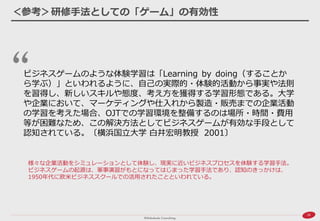 26 
＜参考＞研修手法としての「ゲーム」の有効性 
ビジネスゲームのような体験学習は「Learning by doing（することか ら学ぶ）」といわれるように、自己の実際的・体験的活動から事実や法則 を習得し、新しいスキルや態度、考え方を獲得する学習形態である。大学 や企業において、マーケティングや仕入れから製造・販売までの企業活動 の学習を考えた場合、OJTでの学習環境を整備するのは場所・時間・費用 等が困難なため、この解決方法としてビジネスゲームが有効な手段として 認知されている。〔横浜国立大学 白井宏明教授 2001〕 
様々な企業活動をシミュレーションとして体験し、現実に近いビジネスプロセスを体験する学習手法。 ビジネスゲームの起源は、軍事演習がもとになってはじまった学習手法であり、認知のきっかけは、 1950年代に欧米ビジネススクールでの活用されたことといわれている。  
