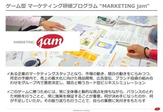 27 
ゲーム型 マーケティング研修プログラム “MARKETING jam” 
ある企業のマーケティングスタッフとなり、市場の動き、競合の動きをにらみつつ、 所定の予算内で、売上の最大化に向けた商品開発、広告宣伝、ブランド投資の組み合 わせをグループ内で意思決定し、競合と戦うカード型ビジネスシミュレーション 
このゲームに勝つためには、常に全体像と動的な視点を持ちながら、バランスのとれ た判断を行うことと、常に施策を検証することが重要。何が決め手になったのか、何 が不足していたか。その振り返りも行うことで、自らの業務に気付きをもたらす  