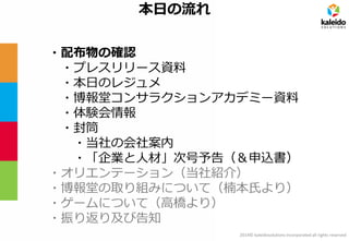 2014© kaleidosolutions incorporated all rights reserved 
本日の流れ 
・配布物の確認 
・プレスリリース資料 
・本日のレジュメ 
・博報堂コンサラクションアカデミー資料 
・体験会情報 
・封筒 
・当社の会社案内 
・「企業と人材」次号予告（＆申込書） 
・オリエンテーション（当社紹介） 
・博報堂の取り組みについて（楠本氏より） 
・ゲームについて（高橋より） 
・振り返り及び告知  