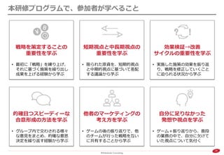 30 
本研修プログラムで、参加者が学べること 
戦略を策定することの 重要性を学ぶ 
•最初に「戦略」を練り上げ、 それに基づく施策を繰り出し 成果を上げる経験から学ぶ 
短期視点と中長期視点の 重要性を学ぶ 
•限られた原資を、短期的視点 と中期的視点に基づいて差配 する議論から学ぶ 
効果検証→改善 サイクルの重要性を学ぶ 
•実施した施策の効果を振り返 り、戦略を修正していくこと に迫られる状況から学ぶ 
自分に足りなかった 発想や視点を学ぶ 
•ゲーム＋振り返りから、普段 の業務の中で、自分に欠けて いた視点について気付く 
的確且つスピーディーな 合意形成の方法を学ぶ 
•グループ内で交わされる様々 な意見をまとめ、的確な意思 決定を繰り返す経験から学ぶ 
他者のマーケティングの 考え方を学ぶ 
•ゲームの後の振り返りで、他 のチームが行った戦略を互い に共有することから学ぶ  