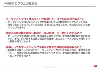 32 
本研修プログラムの差別性 
マーケティングコンサルタントが開発した、リアルな内容であること 
•マーケティングコンサルティングを専業としている博報堂コンサルティングが、 現場で培ってきた「リアルな視点」を投入した内容であり、実践的なセンスを磨 くことができます 単なる座学研修では得られない「深い思考」と「熱狂」があること 
•ゲームという仕掛けにより、毎回確実に盛り上がり、参加者の満足度が高い研修 です。また、深い思考と活発な議論が促進されることで、一人ひとりの隠れてい た個性も見えてきます 組織としてのマーケティングスキルに関する課題を導き出せること 
•本研修を組織として参加すると、マーケティングに対する捉え方や、重視するポ イント、及び全体的な課題が浮かび上がってきます。参加後の取り組み課題を導 くヒントが得られます  