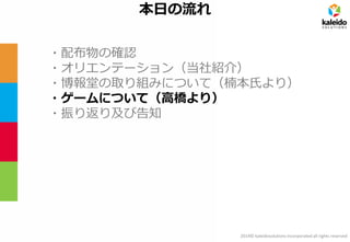 2014© kaleidosolutions incorporated all rights reserved 
本日の流れ 
・配布物の確認 
・オリエンテーション（当社紹介） 
・博報堂の取り組みについて（楠本氏より） 
・ゲームについて（高橋より） 
・振り返り及び告知  