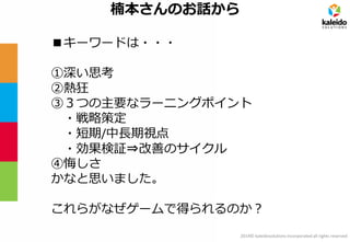 2014© kaleidosolutions incorporated all rights reserved 
楠本さんのお話から 
■キーワードは・・・ 
①深い思考 
②熱狂 
③３つの主要なラーニングポイント 
・戦略策定 
・短期/中長期視点 
・効果検証⇒改善のサイクル 
④悔しさ 
かなと思いました。 
これらがなぜゲームで得られるのか？  