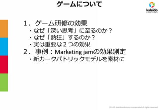 2014© kaleidosolutions incorporated all rights reserved 
ゲームについて 
１．ゲーム研修の効果 
・なぜ「深い思考」に至るのか？ 
・なぜ「熱狂」するのか？ 
・実は重要な２つの効果 
２．事例：Marketing jamの効果測定 
・新カークパトリックモデルを素材に  
