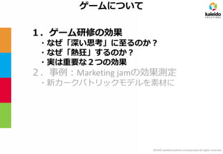 2014© kaleidosolutions incorporated all rights reserved 
ゲームについて 
１．ゲーム研修の効果 
・なぜ「深い思考」に至るのか？ 
・なぜ「熱狂」するのか？ 
・実は重要な２つの効果 
２．事例：Marketing jamの効果測定 
・新カークパトリックモデルを素材に  