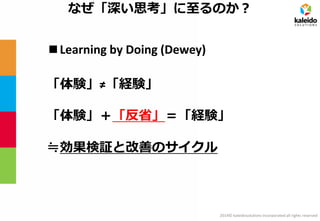 2014© kaleidosolutions incorporated all rights reserved 
なぜ「深い思考」に至るのか？ 
■Learning by Doing (Dewey) 
「体験」≠「経験」 
「体験」＋「反省」＝「経験」 
≒効果検証と改善のサイクル  