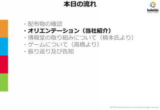 2014© kaleidosolutions incorporated all rights reserved 
本日の流れ 
・配布物の確認 
・オリエンテーション（当社紹介） 
・博報堂の取り組みについて（楠本氏より） 
・ゲームについて（高橋より） 
・振り返り及び告知  
