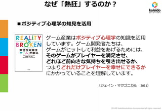 2014© kaleidosolutions incorporated all rights reserved 
ゲーム産業はポジティブ心理学の知識を活用 
しています。ゲーム開発者たちは、 
ゲームがヒットして利益をあげるためには、 
そのゲームがプレイヤーを満足させ、 
どれほど前向きな気持ちを引き出せるか、 
つまりどれだけプレイヤーを幸せにできるか 
にかかっていることを理解しています。 
（ジェイン・マクゴニカル 2011） 
なぜ「熱狂」するのか？ 
■ポジティブ心理学の知見を活用  