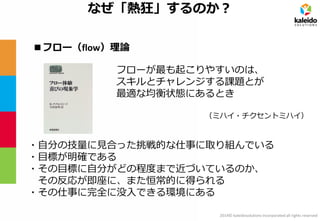 2014© kaleidosolutions incorporated all rights reserved 
なぜ「熱狂」するのか？ 
フローが最も起こりやすいのは、 
スキルとチャレンジする課題とが 最適な均衡状態にあるとき 
（ミハイ・チクセントミハイ） 
■フロー（flow）理論 
・自分の技量に見合った挑戦的な仕事に取り組んでいる 
・目標が明確である 
・その目標に自分がどの程度まで近づいているのか、 
その反応が即座に、また恒常的に得られる 
・その仕事に完全に没入できる環境にある  