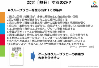 2014© kaleidosolutions incorporated all rights reserved 
なぜ「熱狂」するのか？ 
■グループフローを生み出す１０の条件 
1.適切な目標：明確だが、多様な解釈を生む自由度の高い目標 2.深い傾聴：自分が聴き取ったことに純粋に反応する 3.完全な集中：現在の活動とそれ意外の活動を切り離す境界線を引く 4.自主性：柔軟性を持ちながらも、自分がすべてを管理している感覚を持つ 5.エゴの融合：自分のエゴを抑え、グループ全員と協調する 6.全員が同等：すべての参加者が同等な役割を担う 7.適度な親密さ：惰性にならない程度の親密さを持ち、文化を共有する 8.不断のコミュニケーション：インフォーマルな会話を大切にする 9.先へ先へと進める：他人の意見を受け入れながら即興的に対応する 10.失敗のリスク：失敗へのリスクや恐怖感を推進力として利用する 
（キース・ソーヤー 2007） 
ゲームはグループフローの要素の 大半を併せ持つ  
