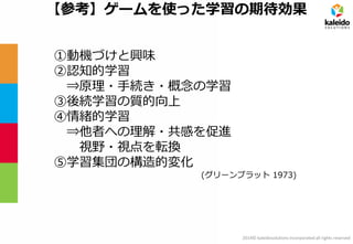 2014© kaleidosolutions incorporated all rights reserved 
【参考】ゲームを使った学習の期待効果 
①動機づけと興味 
②認知的学習 
⇒原理・手続き・概念の学習 
③後続学習の質的向上 
④情緒的学習 
⇒他者への理解・共感を促進 
視野・視点を転換 
⑤学習集団の構造的変化 
(グリーンブラット 1973)  