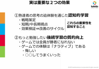 2014© kaleidosolutions incorporated all rights reserved 
実は重要な２つの効果 
①熟達者の思考の追体験を通じた認知的学習 
・戦略策定 
・短期/中長期視点 
・効果検証⇒改善のサイクル 
②もっと勉強したい後続学習の質的向上 
・ゲームでは全員が勝者になれない 
・ゲームでの体験は「ナラティブ」である 
・悔しい 
・○○してうまくいった 
これらの重要性を 認知すること  