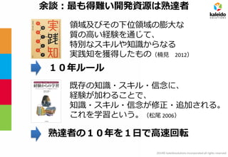 2014© kaleidosolutions incorporated all rights reserved 
領域及びその下位領域の膨大な 質の高い経験を通じて、 特別なスキルや知識からなる 実践知を獲得したもの（楠見 2012） 
余談：最も得難い開発資源は熟達者 
既存の知識・スキル・信念に、 
経験が加わることで、 
知識・スキル・信念が修正・追加される。 
これを学習という。（松尾 2006） 
１０年ルール 
熟達者の１０年を１日で高速回転  