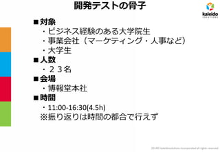 2014© kaleidosolutions incorporated all rights reserved 
開発テストの骨子 
■対象 
・ビジネス経験のある大学院生 
・事業会社（マーケティング・人事など） 
・大学生 
■人数 
・２３名 
■会場 
・博報堂本社 
■時間 
・11:00-16:30(4.5h) 
※振り返りは時間の都合で行えず  