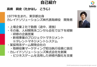 2014© kaleidosolutions incorporated all rights reserved 
自己紹介 
高橋 興史（たかはし こうじ） 
1977年生まれ、東京都出身 
カレイドソリューションズ㈱代表取締役 開発者 
・上場企業２社で勤務（途中、渡独） 
・その後、人材開発系コンサル会社で以下を経験 
・研修の企画営業 
・新規事業のプロジェクトマネジメント ※タレントマネジメントシステム 
・某採用系ゲーム開発会社の 
・取締役兼マーケティング担当執行役員に就任 
・カレイドソリューションズ株式会社を創業 
・ビジネスゲームを活用した研修内製化を支援  