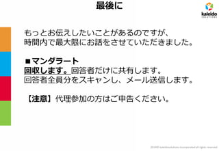 2014© kaleidosolutions incorporated all rights reserved 
最後に 
もっとお伝えしたいことがあるのですが、 
時間内で最大限にお話をさせていただきました。 
■マンダラート 
回収します。回答者だけに共有します。 
回答者全員分をスキャンし、メール送信します。 
【注意】代理参加の方はご申告ください。  