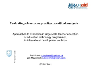 Evaluating classroom practice: a critical analysis
Approaches to evaluation in large scale teacher education
or education technology programmes,
in international development contexts
Tom Power: tom.power@open.ac.uk
Bob McCormick: r.mccormick@open.ac.uk
#Edtech4dev
 