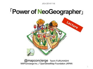 JICA 20141118 
「Power of NeoGeographer」 
@mapconcierge Taichi FURUHASHI 
MAPconcierge Inc.／OpenStreetMap Foundation JAPAN 
by @mapconcierge, @Tom_G3X and hOSMt tcopnc:tib/ut/orss insai.info/ 
1 
Lecture 
 