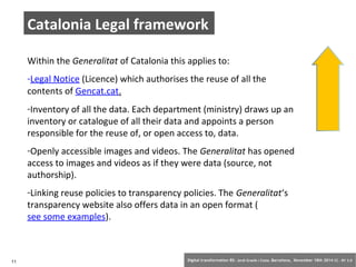 Catalonia Legal framework 
Within the Generalitat of Catalonia this applies to: 
-Legal Notice (Licence) which authorises the reuse of all the 
contents of Gencat.cat. 
-Inventory of all the data. Each department (ministry) draws up an 
inventory or catalogue of all their data and appoints a person 
responsible for the reuse of, or open access to, data. 
-Openly accessible images and videos. The Generalitat has opened 
access to images and videos as if they were data (source, not 
authorship). 
-Linking reuse policies to transparency policies. The Generalitat‘s 
transparency website also offers data in an open format ( 
see some examples). 
11 Digital transformation BS: Jordi Graells i Costa. Barcelona, November 18th 2014 CC – BY 3.0 
 