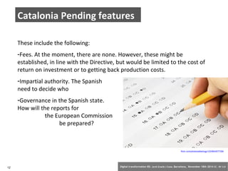 Catalonia Pending features 
These include the following: 
-Fees. At the moment, there are none. However, these might be 
established, in line with the Directive, but would be limited to the cost of 
return on investment or to getting back production costs. 
-Impartial authority. The Spanish state will 
need to decide who this is. 
-Governance in the Spanish state. 
How will the reports for 
the European Commission 
be prepared? 
flickr.com/photos/albertogp123/5843577306 
12 Digital transformation BS: Jordi Graells i Costa. Barcelona, November 18th 2014 CC – BY 3.0 
 