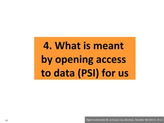 4. What is meant 
by opening access 
to data (PSI) for us 
13 Digital transformation BS: Jordi Graells i Costa. Barcelona, November 18th 2014 CC – BY 3.0 
 