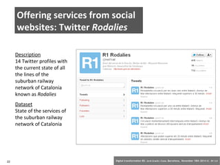 Offering services from social 
websites: Twitter Rodalies 
Description 
14 Twitter profiles with 
the current state of all 
the lines of the 
suburban railway 
network of Catalonia 
known as Rodalies 
Dataset 
State of the services of 
the suburban railway 
network of Catalonia 
22 Digital transformation BS: Jordi Graells i Costa. Barcelona, November 18th 2014 CC – BY 3.0 
 