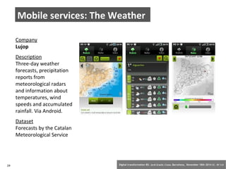 Mobile services: The Weather 
Company 
Lujop 
Description 
Three-day weather 
forecasts, precipitation 
reports from 
meteorological radars 
and information about 
temperatures, wind 
speeds and accumulated 
rainfall. Via Android. 
Dataset 
Forecasts by the Catalan 
Meteorological Service 
24 Digital transformation BS: Jordi Graells i Costa. Barcelona, November 18th 2014 CC – BY 3.0 
 
