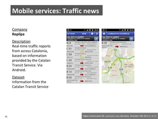 Mobile services: Traffic news 
Company 
Repilpa 
Description 
Real-time traffic reports 
from across Catalonia, 
based on information 
provided by the Catalan 
Transit Service. Via 
Android. 
Dataset 
Information from the 
Catalan Transit Service 
25 Digital transformation BS: Jordi Graells i Costa. Barcelona, November 18th 2014 CC – BY 3.0 
 