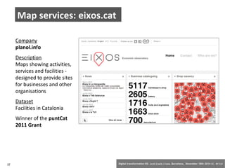 Map services: eixos.cat 
Company 
planol.info 
Description 
Maps showing activities, 
services and facilities - 
designed to provide sites 
for businesses and other 
organisations 
Dataset 
Facilities in Catalonia 
Winner of the puntCat 
2011 Grant 
37 Digital transformation BS: Jordi Graells i Costa. Barcelona, November 18th 2014 CC – BY 3.0 
 