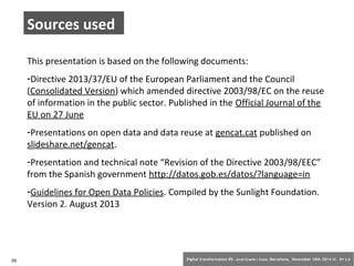 Sources used 
This presentation is based on the following documents: 
-Directive 2013/37/EU of the European Parliament and the Council 
(Consolidated Version) which amended directive 2003/98/EC on the reuse 
of information in the public sector. Published in the Official Journal of the 
EU on 27 June 
-Presentations on open data and data reuse at gencat.cat published on 
slideshare.net/gencat. 
-Presentation and technical note “Revision of the Directive 2003/98/EEC” 
from the Spanish government http://datos.gob.es/datos/?language=in 
-Guidelines for Open Data Policies. Compiled by the Sunlight Foundation. 
Version 2. August 2013 
39 Digital transformation BS: Jordi Graells i Costa. Barcelona, November 18th 2014 CC – BY 3.0 
 