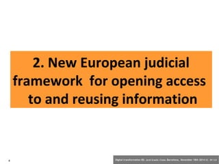 2. New European judicial 
framework for opening access 
to and reusing information 
4 Digital transformation BS: Jordi Graells i Costa. Barcelona, November 18th 2014 CC – BY 3.0 
 