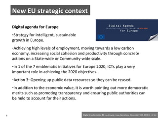 New EU strategic context 
Digital agenda for Europe 
-Strategy for intelligent, sustainable and inclusive 
growth in Europe. 
-Achieving high levels of employment, moving towards a low carbon 
economy, increasing social cohesion and productivity through concrete 
actions on a State-wide or Community-wide scale. 
-In 1 of the 7 emblematic initiatives for Europe 2020, ICTs play a very 
important role in achieving the 2020 objectives. 
-Action 3: Opening up public data resources so they can be reused. 
-In addition to the economic value, it is worth pointing out more democratic 
merits such as promoting transparency and ensuring public authorities can 
be held to account for their actions. 
5 Digital transformation BS: Jordi Graells i Costa. Barcelona, November 18th 2014 CC – BY 3.0 
 